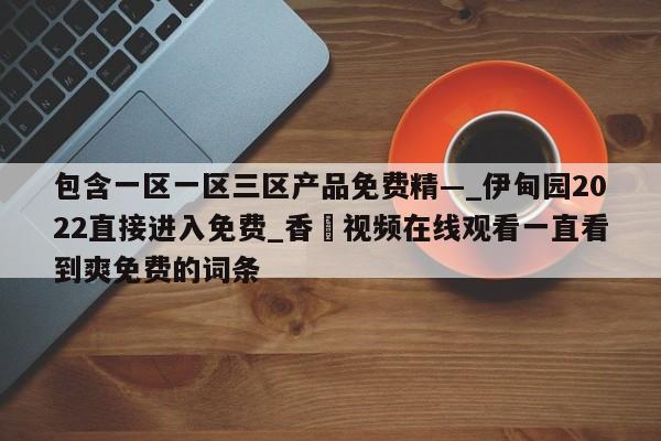 包含一区一区三区产品免费精—_伊甸园2022直接进入免费_香嶣视频在线观看一直看到爽免费的词条